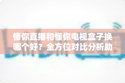 懂你直播和懂你电视盒子换哪个好？全方位对比分析助你做出明智选择