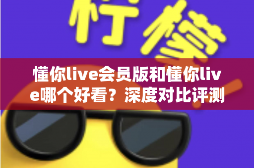 懂你live会员版和懂你live哪个好看？深度对比评测帮你选对版本