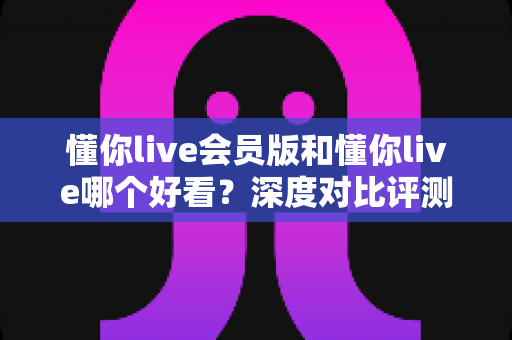 懂你live会员版和懂你live哪个好看？深度对比评测帮你选对版本