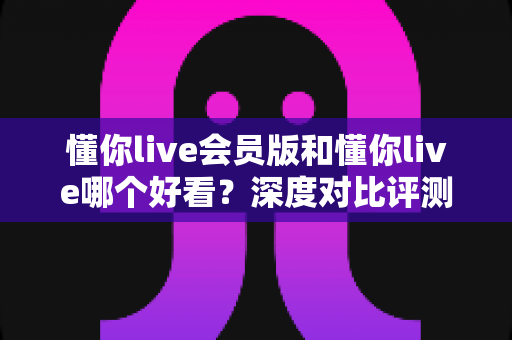 懂你live会员版和懂你live哪个好看？深度对比评测帮你选对版本