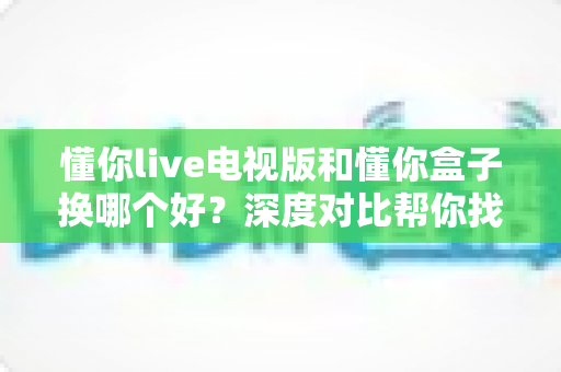 懂你live电视版和懂你盒子换哪个好?深度对比帮你找到最适合的观影方案 懂你live电视版和懂你盒子换哪个好?深度对比帮你找到最适合的观影方案