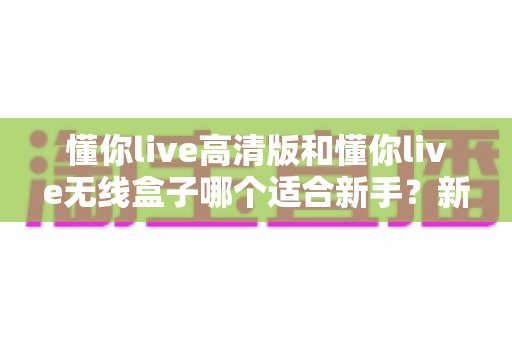 懂你live高清版和懂你live无线盒子哪个适合新手?新手直播设备选购全攻略与深度对比解析 懂你live高清版和懂你live无线盒子哪个适合新手?新手直播设备选购全攻略与深度对比解析