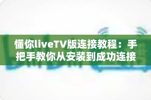 懂你liveTV版连接教程:手把手教你从安装到成功连接的完整步骤与疑难排查全攻略 懂你liveTV版连接教程:手把手教你从安装到成功连接的完整步骤与疑难排查全攻略