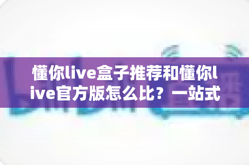 懂你live盒子推荐和懂你live官方版怎么比？一站式选购与对比全攻略