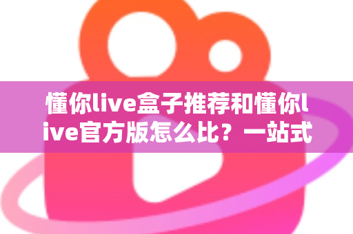 懂你live盒子推荐和懂你live官方版怎么比？一站式选购与对比全攻略