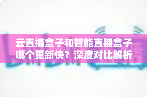 云直播盒子和智能直播盒子哪个更新快?深度对比解析帮你选对设备 云直播盒子和智能直播盒子哪个更新快?深度对比解析帮你选对设备