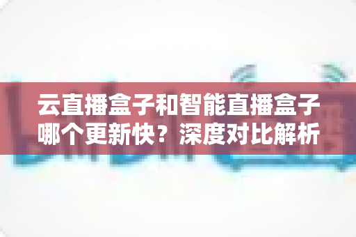 云直播盒子和智能直播盒子哪个更新快？深度对比解析帮你选对设备