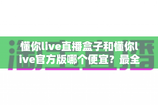 懂你live直播盒子和懂你live官方版哪个便宜？最全价格对比与省钱选购指南