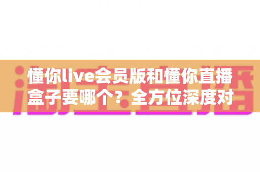懂你live会员版和懂你直播盒子要哪个?全方位深度对比与选购指南,帮你一次选对不踩坑 懂你live会员版和懂你直播盒子要哪个?全方位深度对比与选购指南,帮你一次选对不踩坑