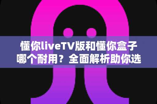 懂你liveTV版和懂你盒子哪个耐用?全面解析助你选购更耐用的电视设备 懂你liveTV版和懂你盒子哪个耐用?全面解析助你选购更耐用的电视设备