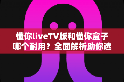 懂你liveTV版和懂你盒子哪个耐用？全面解析助你选购更耐用的电视设备