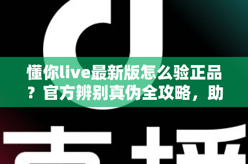 懂你live最新版怎么验正品?官方辨别真伪全攻略,助你安心使用每一版 懂你live最新版怎么验正品?官方辨别真伪全攻略,助你安心使用每一版