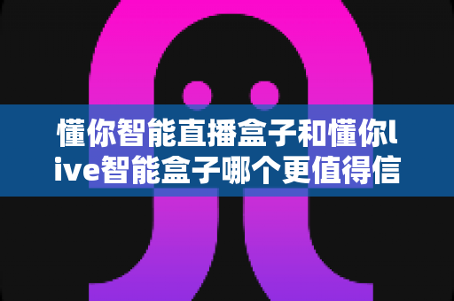 懂你智能直播盒子和懂你live智能盒子哪个更值得信赖?全面深度对比评测助你选购不踩坑 懂你智能直播盒子和懂你live智能盒子哪个更值得信赖?全面深度对比评测助你选购不踩坑