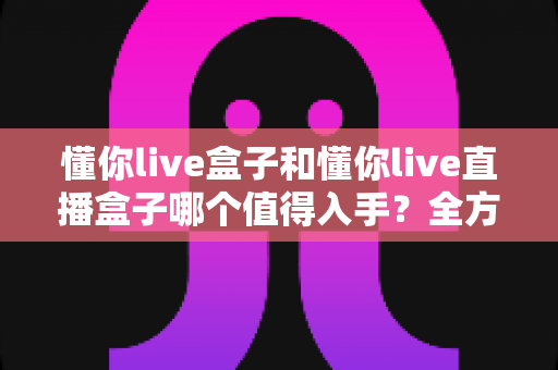 懂你live盒子和懂你live直播盒子哪个值得入手？全方位选购指南帮你轻松做决定