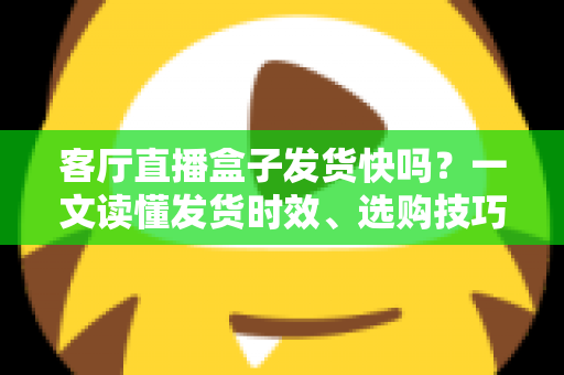 客厅直播盒子发货快吗？一文读懂发货时效、选购技巧与避坑指南