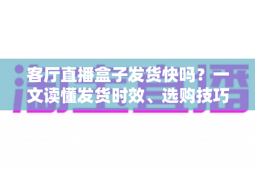 客厅直播盒子发货快吗？一文读懂发货时效、选购技巧与避坑指南