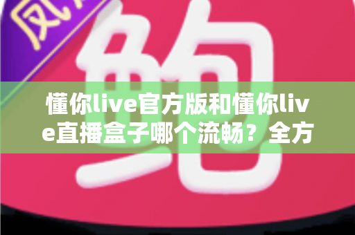 懂你live官方版和懂你live直播盒子哪个流畅?全方位深度对比评测与最佳选择指南 懂你live官方版和懂你live直播盒子哪个流畅?全方位深度对比评测与最佳选择指南