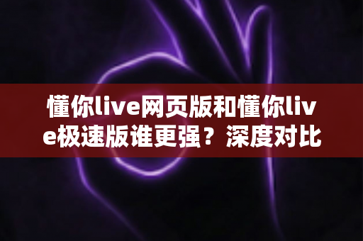 懂你live网页版和懂你live极速版谁更强？深度对比评测助你找到最适合的直播体验方案