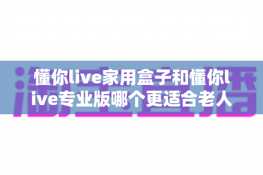 懂你live家用盒子和懂你live专业版哪个更适合老人用？一文看懂选购指南