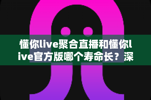 懂你live聚合直播和懂你live官方版哪个寿命长?深度解析版本使用寿命差异与选择建议 懂你live聚合直播和懂你live官方版哪个寿命长?深度解析版本使用寿命差异与选择建议