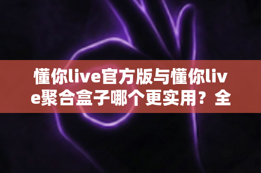 懂你live官方版与懂你live聚合盒子哪个更实用？全方位对比解析帮你选对直播工具