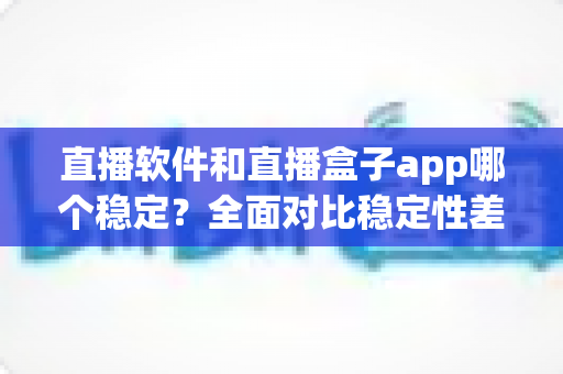 直播软件和直播盒子app哪个稳定?全面对比稳定性差异与实用选择指南 直播软件和直播盒子app哪个稳定?全面对比稳定性差异与实用选择指南