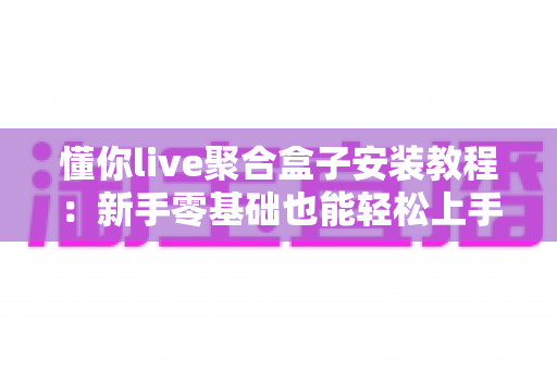懂你live聚合盒子安装教程:新手零基础也能轻松上手的全流程实操指南与避坑技巧 懂你live聚合盒子安装教程:新手零基础也能轻松上手的全流程实操指南与避坑技巧