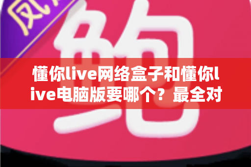 懂你live网络盒子和懂你live电脑版要哪个？最全对比指南帮你一次选对