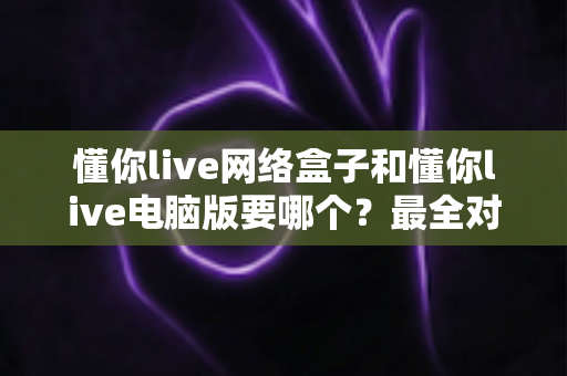 懂你live网络盒子和懂你live电脑版要哪个？最全对比指南帮你一次选对
