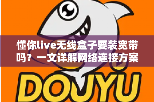 懂你live无线盒子要装宽带吗?一文详解网络连接方案与使用指南 懂你live无线盒子要装宽带吗?一文详解网络连接方案与使用指南