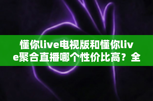懂你live电视版和懂你live聚合直播哪个性价比高?全方位对比分析与选购指南 懂你live电视版和懂你live聚合直播哪个性价比高?全方位对比分析与选购指南