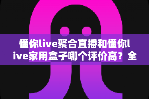 懂你live聚合直播和懂你live家用盒子哪个评价高？全方位深度对比助你选对不踩坑