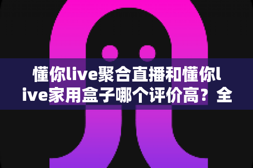 懂你live聚合直播和懂你live家用盒子哪个评价高？全方位深度对比助你选对不踩坑