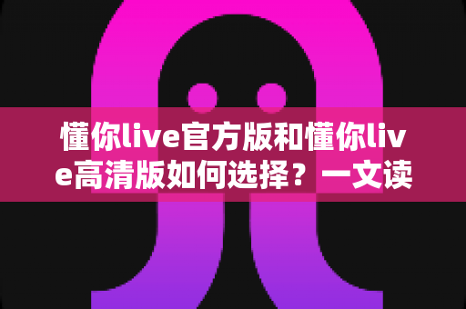 懂你live官方版和懂你live高清版如何选择?一文读懂两大版本的核心差异与最佳选择策略 懂你live官方版和懂你live高清版如何选择?一文读懂两大版本的核心差异与最佳选择策略