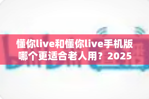 懂你live和懂你live手机版哪个更适合老人用？2025年长辈用户最全选择指南与实用建议