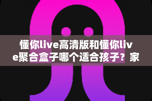 懂你live高清版和懂你live聚合盒子哪个适合孩子?家长必读的深度选购指南 懂你live高清版和懂你live聚合盒子哪个适合孩子?家长必读的深度选购指南