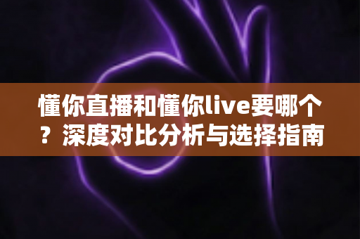 懂你直播和懂你live要哪个？深度对比分析与选择指南，帮你找到最适合自己的直播平台