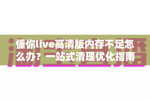 懂你live高清版内存不足怎么办?一站式清理优化指南,轻松告别卡顿烦恼 懂你live高清版内存不足怎么办?一站式清理优化指南,轻松告别卡顿烦恼