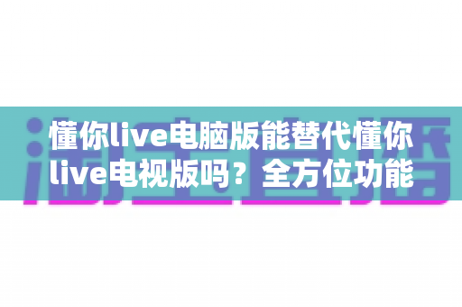 懂你live电脑版能替代懂你live电视版吗？全方位功能对比与场景化选择指南