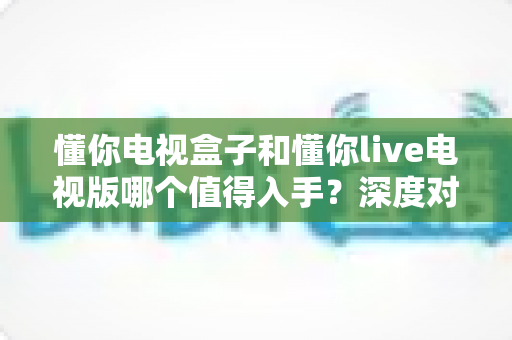 懂你电视盒子和懂你live电视版哪个值得入手？深度对比评测帮你选出最优方案