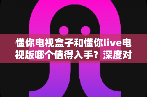 懂你电视盒子和懂你live电视版哪个值得入手？深度对比评测帮你选出最优方案