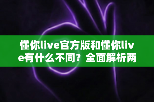 懂你live官方版和懂你live有什么不同？全面解析两者区别与正确下载指南