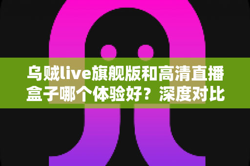 乌贼live旗舰版和高清直播盒子哪个体验好？深度对比评测帮你选对直播方案
