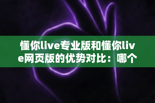 懂你live专业版和懂你live网页版的优势对比：哪个版本更适合你的直播需求？全面解析与选购指南