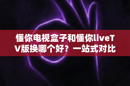 懂你电视盒子和懂你liveTV版换哪个好?一站式对比评测助你选对家庭观影方案 懂你电视盒子和懂你liveTV版换哪个好?一站式对比评测助你选对家庭观影方案