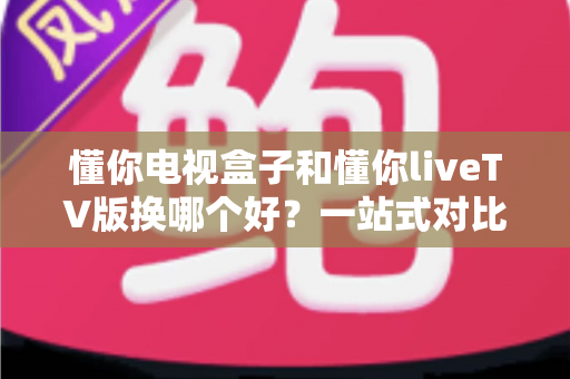 懂你电视盒子和懂你liveTV版换哪个好?一站式对比评测助你选对家庭观影方案 懂你电视盒子和懂你liveTV版换哪个好?一站式对比评测助你选对家庭观影方案