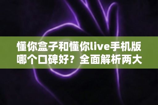 懂你盒子和懂你live手机版哪个口碑好？全面解析两大产品的真实用户评价与选购建议