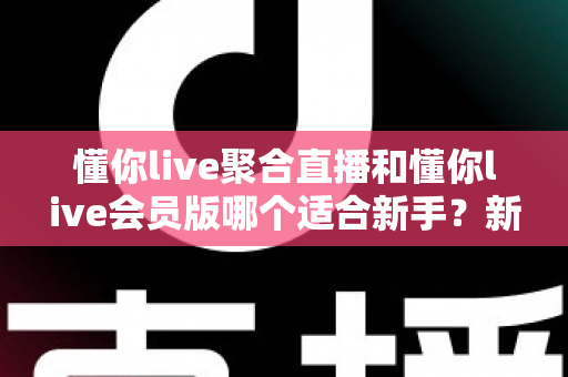 懂你live聚合直播和懂你live会员版哪个适合新手？新手入门选择全攻略与实用指南
