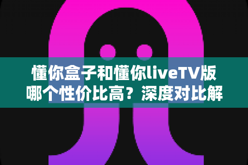 懂你盒子和懂你liveTV版哪个性价比高?深度对比解析帮你选出最适合的一款 懂你盒子和懂你liveTV版哪个性价比高?深度对比解析帮你选出最适合的一款