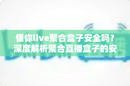 懂你live聚合盒子安全吗？深度解析聚合直播盒子的安全隐患、风险评估与避坑指南